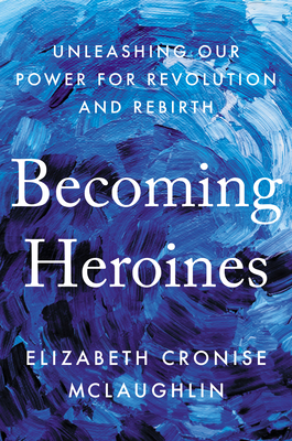 Becoming Heroines: Unleashing Our Power for Revolution and Rebirth By Elizabeth Cronise McLaughlin Cover Image