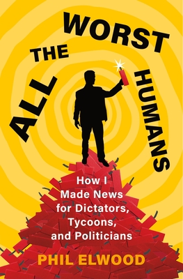 All the Worst Humans: How I Made News for Dictators, Tycoons, and Politicians By Phil Elwood Cover Image